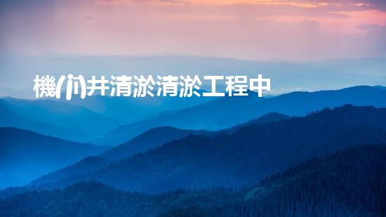 機(jī)井清淤清淤工程中的關(guān)鍵技術(shù)與實(shí)踐探討，你能否了解其背后的秘密與挑戰(zhàn)？